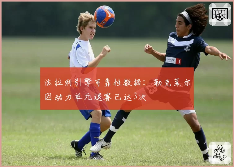法拉利引擎可靠性数据:勒克莱尔因动力单元退赛已达3次
