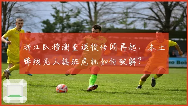 浙江队穆谢奎退役传闻再起，本土锋线无人接班危机如何破解？