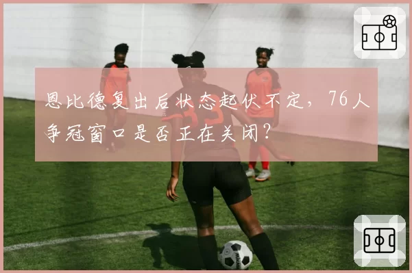 恩比德复出后状态起伏不定，76人争冠窗口是否正在关闭？