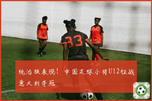 统治级表现！中国足球小将U12征战意大利夺冠