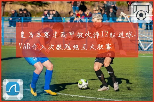皇马本赛季西甲被吹掉12粒进球,VAR介入次数冠绝五大联赛
