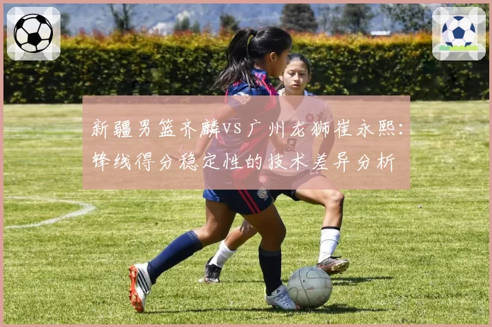 新疆男篮齐麟vs广州龙狮崔永熙:锋线得分稳定性的技术差异分析
