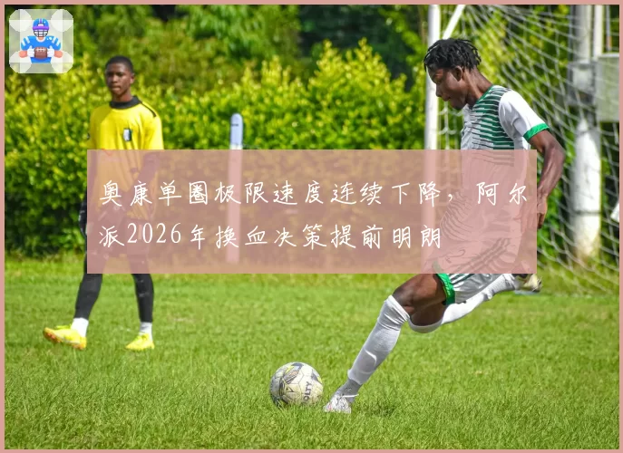 奥康单圈极限速度连续下降,阿尔派2026年换血决策提前明朗