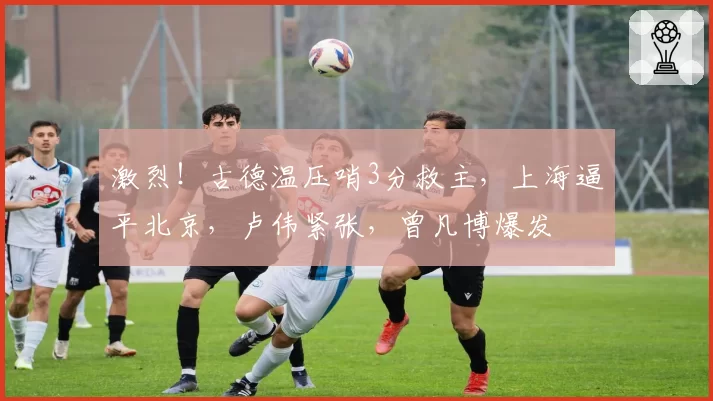 激烈！古德温压哨3分救主，上海逼平北京，卢伟紧张，曾凡博爆发