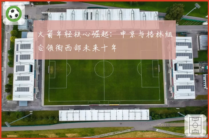 火箭年轻核心崛起:申京与格林组合领衔西部未来十年