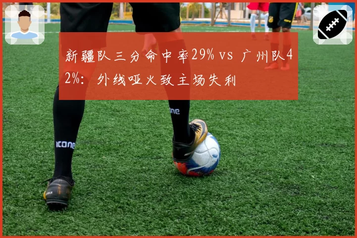新疆队三分命中率29% vs 广州队42%:外线哑火致主场失利