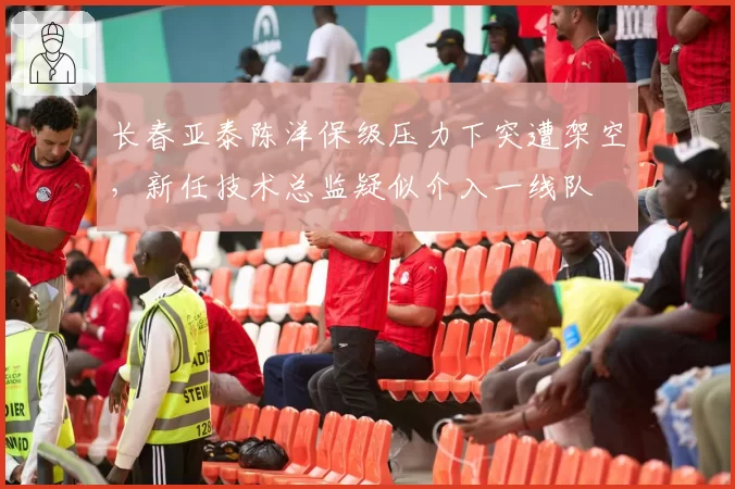 长春亚泰陈洋保级压力下突遭架空，新任技术总监疑似介入一线队