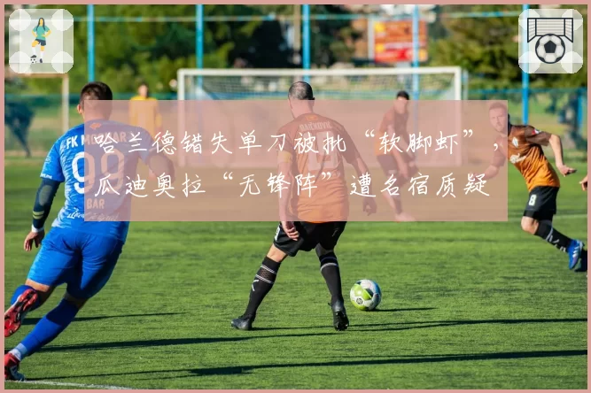 哈兰德错失单刀被批“软脚虾”，瓜迪奥拉“无锋阵”遭名宿质疑