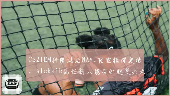 CS2IEM科隆站后NAVI官宣指挥更迭，Aleksib离任新人能否扛起复兴大旗