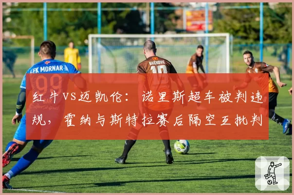 红牛vs迈凯伦：诺里斯超车被判违规，霍纳与斯特拉赛后隔空互批判罚尺度
