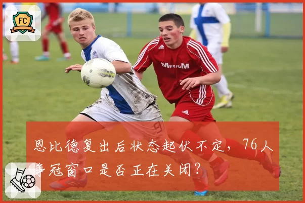 恩比德复出后状态起伏不定，76人争冠窗口是否正在关闭？
