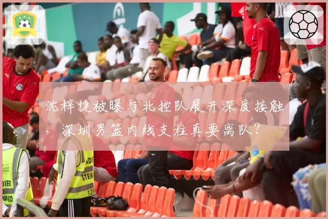 沈梓捷被曝与北控队展开深度接触,深圳男篮内线支柱真要离队?