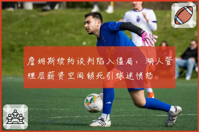 詹姆斯续约谈判陷入僵局，湖人管理层薪资空间锁死引球迷愤怒