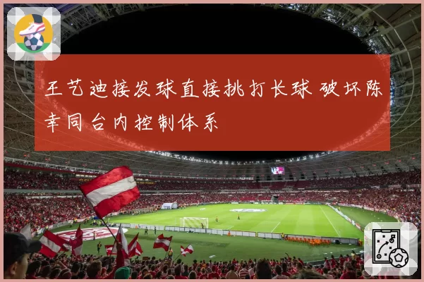王艺迪接发球直接挑打长球 破坏陈幸同台内控制体系