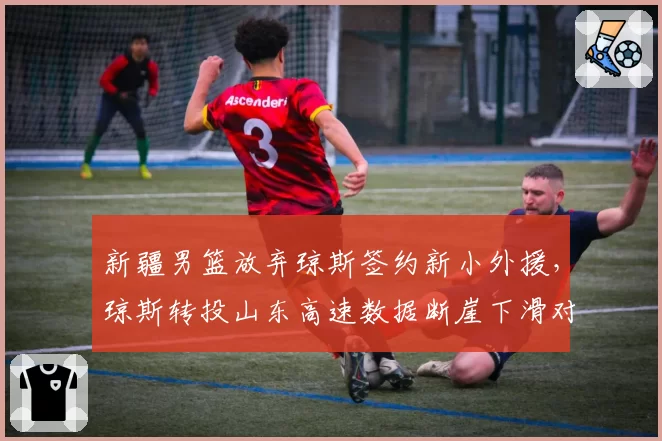 新疆男篮放弃琼斯签约新小外援，琼斯转投山东高速数据断崖下滑对比
