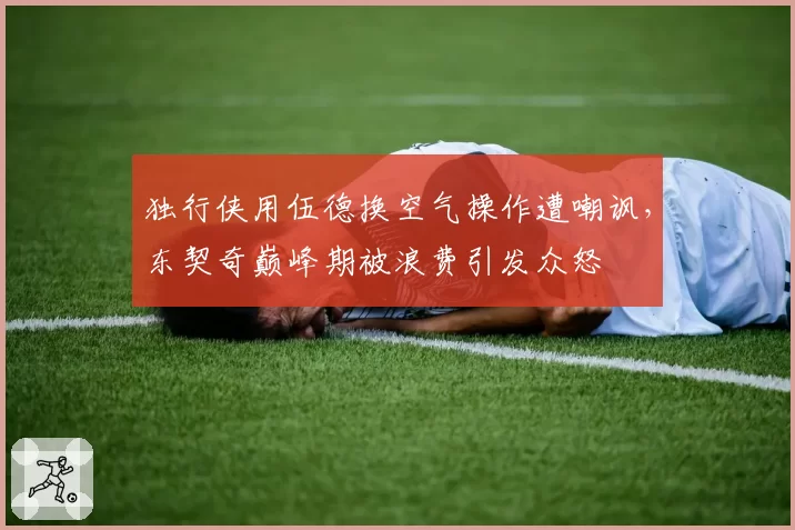 独行侠用伍德换空气操作遭嘲讽，东契奇巅峰期被浪费引发众怒